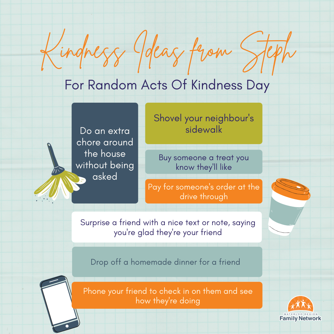 Kindness Ideas from Steph for Random Acts of Kindness Day -do an extra chore around the house without being asked, buy someone a treat you know they'll like, shovel your neighbour's sidewalk, etc.